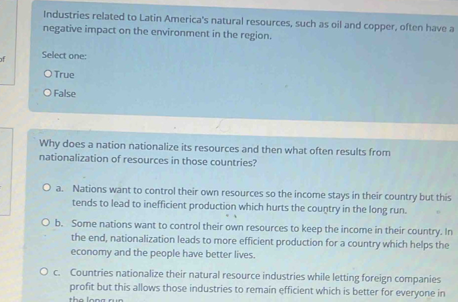 Industries related to Latin America's natural resources, such as oil and copper, often have a
negative impact on the environment in the region.
f Select one:
True
False
Why does a nation nationalize its resources and then what often results from
nationalization of resources in those countries?
a. Nations want to control their own resources so the income stays in their country but this
tends to lead to inefficient production which hurts the country in the long run.
b. Some nations want to control their own resources to keep the income in their country. In
the end, nationalization leads to more efficient production for a country which helps the
economy and the people have better lives.
c. Countries nationalize their natural resource industries while letting foreign companies
profit but this allows those industries to remain efficient which is better for everyone in
the long rün