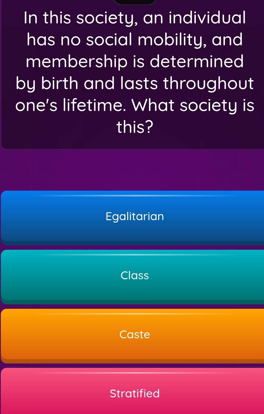 In this society, an individual
has no social mobility, and
membership is determined
by birth and lasts throughout
one's lifetime. What society is
this?
Egalitarian
Class
Caste
Stratified