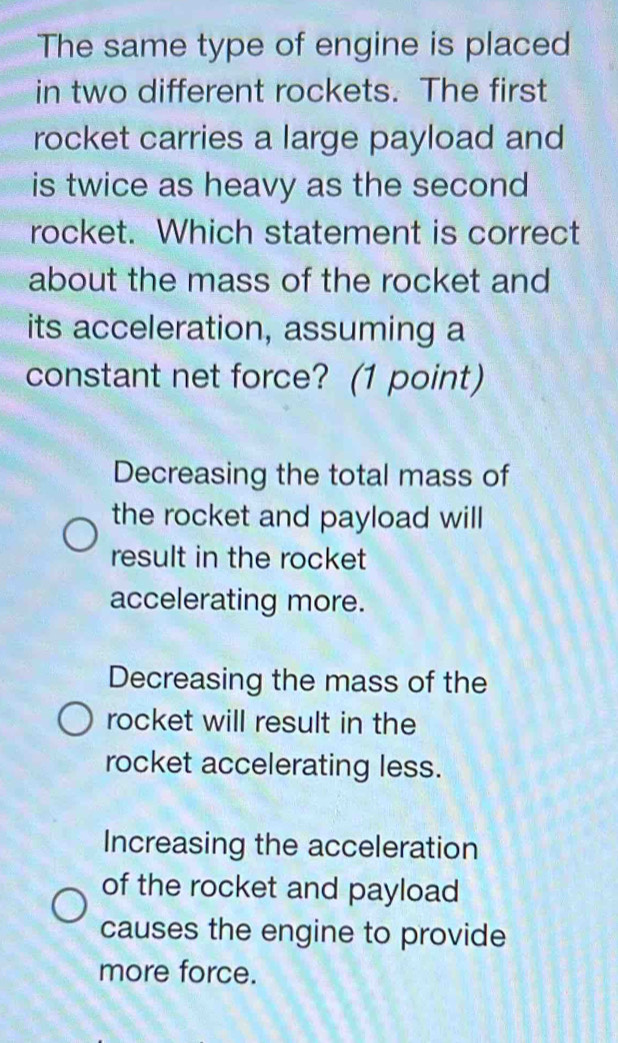 The same type of engine is placed
in two different rockets. The first
rocket carries a large payload and
is twice as heavy as the second
rocket. Which statement is correct
about the mass of the rocket and
its acceleration, assuming a
constant net force? (1 point)
Decreasing the total mass of
the rocket and payload will
result in the rocket
accelerating more.
Decreasing the mass of the
rocket will result in the
rocket accelerating less.
Increasing the acceleration
of the rocket and payload
causes the engine to provide
more force.