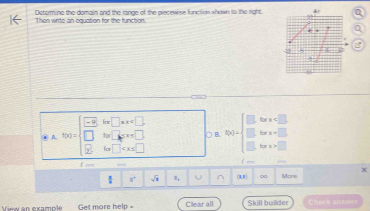 Determine the domain and the range of the piecewise function shown to the right. 
Then write an equation for the function. 
: 
for x . 
for x=□
A. f(x)=beginarrayl -9,for□ ≤ x □ B. f(x)=beginarrayl □  □ endarray. for x>□
f
 □ /□   □° sqrt(1) (1,1) ∞ More 
View an example Get more help Clear all Skill builder Check answer