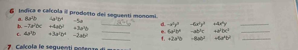 Indica e calcola il prodotto dei seguenti monomi. 
a. 8a^2b -a^3b^4 -5a _  +4x^4y _ 
d. -x^2y^3 -6x^2y^3
b. -7a^2bc +4ab^2 +3a^3b _ -ab^3c +a^2bc^2 _ 
e. 6a^2b^4
C. 4a^3b +3a^2b^4 -dot 2ab^2 _ +6a^4b^2 _ 
f. +2a^3b -8ab^2
7 Calcola le seguenti potenz e d i m