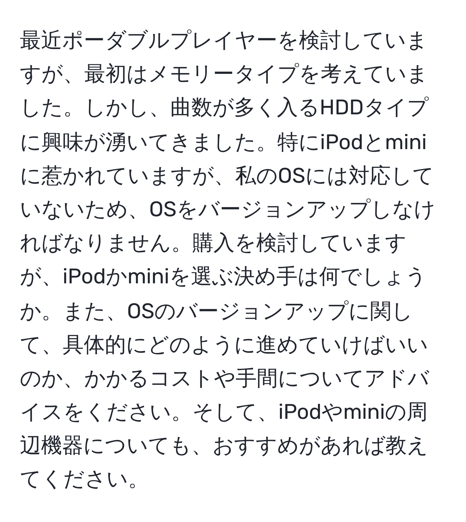 最近ポーダブルプレイヤーを検討していますが、最初はメモリータイプを考えていました。しかし、曲数が多く入るHDDタイプに興味が湧いてきました。特にiPodとminiに惹かれていますが、私のOSには対応していないため、OSをバージョンアップしなければなりません。購入を検討していますが、iPodかminiを選ぶ決め手は何でしょうか。また、OSのバージョンアップに関して、具体的にどのように進めていけばいいのか、かかるコストや手間についてアドバイスをください。そして、iPodやminiの周辺機器についても、おすすめがあれば教えてください。