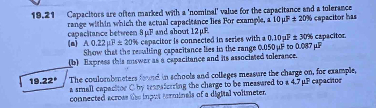 19.21 Capacitors are often marked with a ‘nominal’ value for the capacitance and a tolerance 
range within which the actual capacitance lies For example, a 10mu F± 20% capacitor has 
capacitance between 8 μF and about 12 μF
(a) A0.22mu F± 20% capacitor is connected in series with a 0.10mu F± 30% capacitor. 
Show that the resulting capacitance lies in the range 0.050μF to 0.087μF
(b) Express this answer as a capacitance and its associated tolerance.
19.22° The coulombmeters found in schools and colleges measure the charge on, for example, 
a small capacitor C by transforring the charge to be measured to a 4.7μF capacitor 
connected across the input terminals of a digital voltmeter.