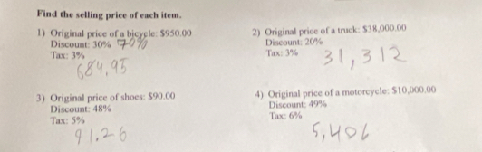 Find the selling price of each item. 
1) Original price of a bicycle: $950.00 2) Original price of a truck: $38,000.00
Discount: 30% Discount: 20%
Tax: 3% Tax: 3%
3) Original price of shoes: $90.00 4) Original price of a motorcycle: $10,000.00
Discount: 48% Discount: 49%
Tax: 5% Tax: 6%