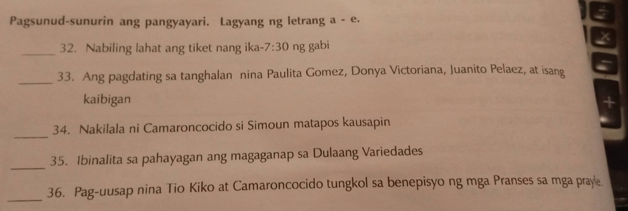 Pagsunud-sunurin ang pangyayari. Lagyang ng letrang a - e. 
_32. Nabiling lahat ang tiket nang ika- 7:30. ng gabi 
_33. Ang pagdating sa tanghalan nina Paulita Gomez, Donya Victoriana, Juanito Pelaez, at isang 
kaibigan 
_ 
34. Nakilala ni Camaroncocido si Simoun matapos kausapin 
_ 
35. Ibinalita sa pahayagan ang magaganap sa Dulaang Variedades 
_36. Pag-uusap nina Tio Kiko at Camaroncocido tungkol sa benepisyo ng mga Pranses sa mga prayle.