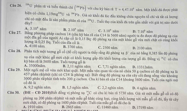 ^238U phân rã và biến thành chì (^206Pb) với chu kỳ bán rã T=4,47.10^9 1 Măm. Một khối đá được phát
hiện có chứa 1,19mg^(238)U và ^206Pb. Giả sử khối đá lúc đầu không chứa nguyên tố chì và tắt cả lượng
chỉ có mặt đều là sản phẩm phân rã của^(238)U. Tuổi thọ của khối đá trên gần nhất với giá trị nào dưới
đây?
A. 3.10^8nan 1 B. 2.10^9nam C. 3.10^9 năm D. 7.10^9 năm
Câu 27. Bằng phượng pháp cacbon 14 (chu kỳ bán rã của C14 là 5600 năm) người ta đo được độ phóng xạ của
một đĩa gỗ của người Ai cập cổ là 0,15 Bq: độ phóng xạ của một khúc gỗ vừa mới chặt có cúng khối
lượng là 0,25 Bq. Tuổi của đĩa cổ là
A. 4100 năm. B. 3700 năm. C. 2500 năm. D. 2100 năm.
Câu 28. Phân tích một tượng gỗ cổ (đồ cổ) người ta thấy rằng độ phóng xạ beta^- của nó bằng 0,385 lần độ phóng
xa của một khúc gỗ mới chặt có khối lượng gắp đôi khối lượng của tượng gỗ đó. Đồng vị ^14C có chu
kỳ bán rã là 5600 năm. Tuổi tượng gỗ là
A. 35000năm. B. 2,11 nghìn năm. C. 7,71 nghìn năm. D. 13312năm.
Câu 29. Một ngôi mộ cồ vừa mới khai quật. Một mẫu ván quan tài của nó chứa 50 g cacbon có độ phóng xạ là
457 phân rã/phút (chỉ có C14 là phóng xa). Biết rằng độ phóng xạ của cây cối đang sống vào khoảng
3000 phân rã/phút tính trên 200 g cacbon. Chu kì bán rã của C14 khoảng 5600 năm. Tuổi của ngôi mộ
cổ đó là
A. 9,2 nghìn năm. B. 1,5 nghìn năm. C. 2,2 nghìn năm. D. 4 nghìn năm.
Câu 30. (ĐH - CĐ 2010)Biết đồng vị phóng xạ _6^(14)C có chu kì bán rã 5730 năm. Giả sử một mẫu gỗ cổ có độ
phóng xạ 200 phân rã/phút và một mẫu gỗ khác cùng loại, cùng khối lượng với mẫu gỗ cổ đó, lấy từ cây
mới chặt, có độ phóng xạ 1600 phân rã/phút. Tuổi của mẫu gỗ cổ đã cho là
A. 1910 năm. B. 2865 năm. C. 11460 năm. D. 17190 năm.