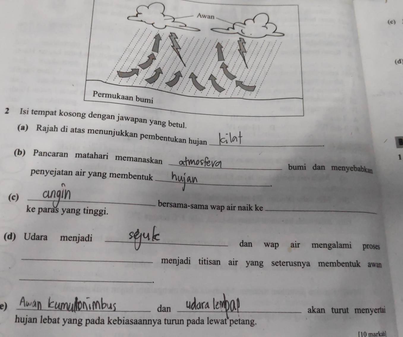 Isi tempat ko 
(a) Rajah di atas menunjukkan pembentukan hujan_ 
. 
_ 
(b) Pancaran matahari memanaskan 
1 
bumi dan menyebabkan 
_ 
penyejatan air yang membentuk 
. 
(c) _bersama-sama wap air naik ke_ 
ke paras yang tinggi. 
(d) Udara menjadi _dan wap air mengalami proses 
_ 
menjadi titisan air yang seterusnya membentuk awan 
_ 
. 
e)_ 
dan _akan turut menyertai 
hujan lebat yang pada kebiasaannya turun pada lewat petang. 
[10 markah]