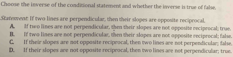 Choose the inverse of the conditional statement and whether the inverse is true of false.
Statement: If two lines are perpendicular, then their slopes are opposite reciprocal.
A. If two lines are not perpendicular, then their slopes are not opposite reciprocal; true.
B. If two lines are not perpendicular, then their slopes are not opposite reciprocal; false.
C. If their slopes are not opposite reciprocal, then two lines are not perpendicular; false.
D. If their slopes are not opposite reciprocal, then two lines are not perpendicular; true.