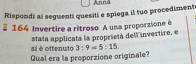 Anna 
Rispondi ai seguenti quesiti e spiega il tuo procediment 
164 Invertire a ritroso A una proporzione è 
stata applicata la proprietà dell’invertire, e 
si è ottenuto 3:9=5:15. 
Qual era la proporzione originale?