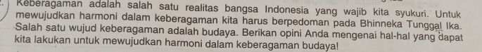 Reberagaman adalah salah satu realitas bangsa Indonesia yang wajib kita syukuri. Untuk 
mewujudkan harmoni dalam keberagaman kita harus berpedoman pada Bhinneka Tunggal Ika. 
Salah satu wujud keberagaman adalah budaya. Berikan opini Anda mengenai hal-hal yang dapat 
kita lakukan untuk mewujudkan harmoni dalam keberagaman budaya!