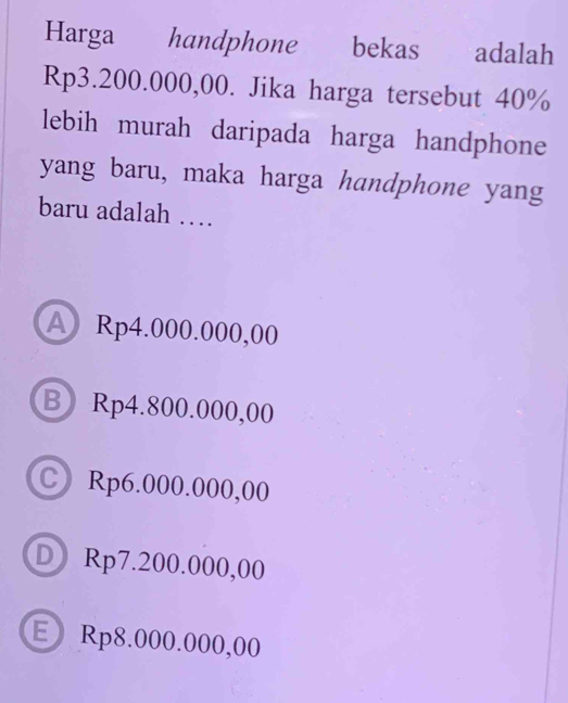 Harga handphone bekas adalah
Rp3.200.000,00. Jika harga tersebut 40%
lebih murah daripada harga handphone
yang baru, maka harga handphone yang
baru adalah …
A Rp4.000.000,00
B Rp4.800.000,00
C Rp6.000.000,00
DRp7.200.000,00
E Rp8.000.000,00