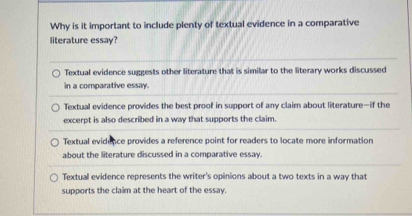 Why is it important to include plenty of textual evidence in a comparative
literature essay?
Textual evidence suggests other literature that is similar to the literary works discussed
in a comparative essay
Textual evidence provides the best proof in support of any claim about literature—if the
excerpt is also described in a way that supports the claim.
Textual evidence provides a reference point for readers to locate more information
about the literature discussed in a comparative essay.
Textual evidence represents the writer's opinions about a two texts in a way that
supports the claim at the heart of the essay.