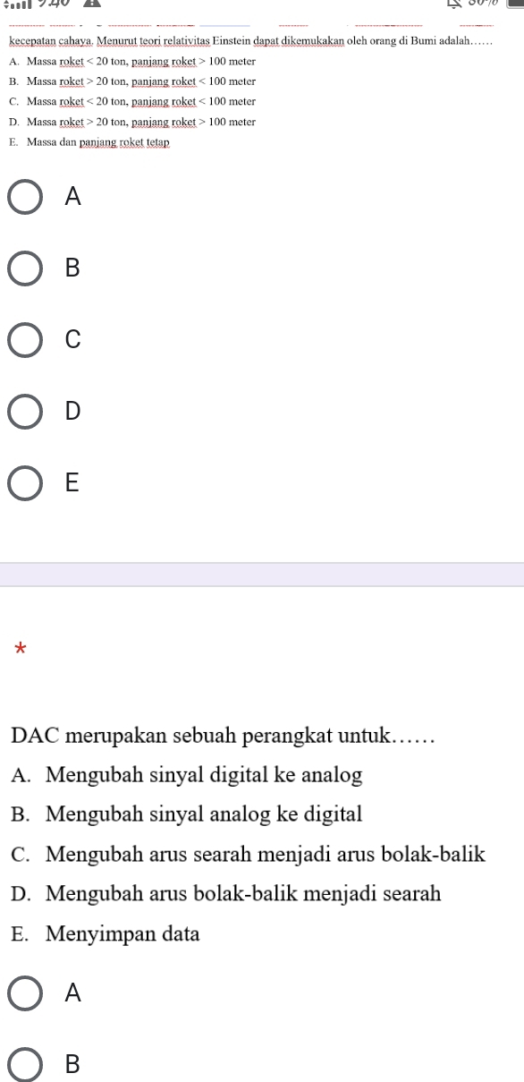 kecepatan cahaya. Menurut teori relativitas Einstein dapat dikemukakan oleh orang di Bumi adalah……
A. Massa roket <20ton</tex> n, panjang roket 100 meter
B. Massa roket 20ton , panjang roket <100 meter
C. Massa roket <20ton</tex> panjang roket <100 meter
D. Massa roket 20tc n, panjang roket 100 meter
E. Massa dan panjang roket tetap
A
B
C
D
E
*
DAC merupakan sebuah perangkat untuk……
A. Mengubah sinyal digital ke analog
B. Mengubah sinyal analog ke digital
C. Mengubah arus searah menjadi arus bolak-balik
D. Mengubah arus bolak-balik menjadi searah
E. Menyimpan data
A
B