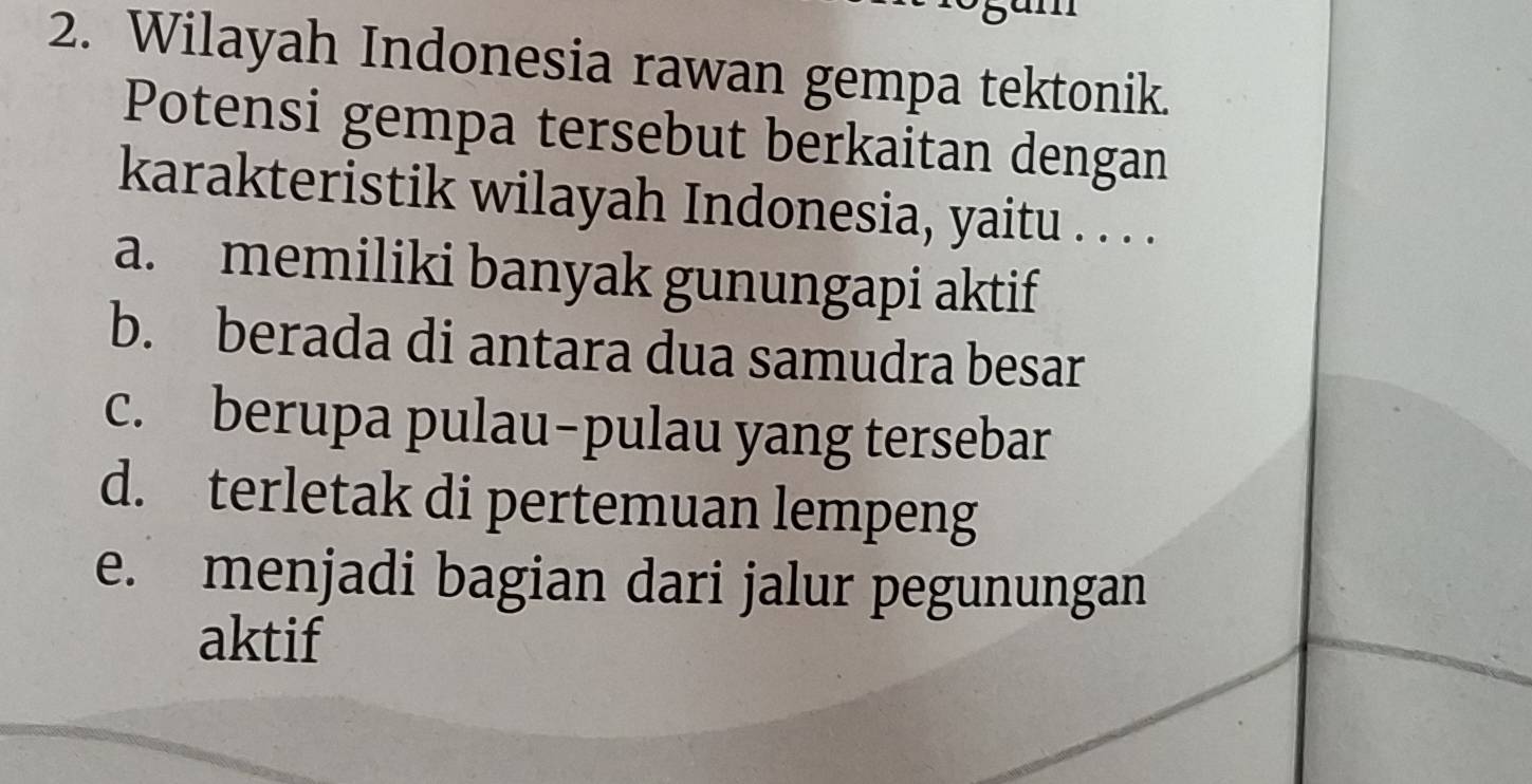 Wilayah Indonesia rawan gempa tektonik.
Potensi gempa tersebut berkaitan dengan
karakteristik wilayah Indonesia, yaitu . . . .
a. memiliki banyak gunungapi aktif
b. berada di antara dua samudra besar
c. berupa pulau-pulau yang tersebar
d. terletak di pertemuan lempeng
e. menjadi bagian dari jalur pegunungan
aktif