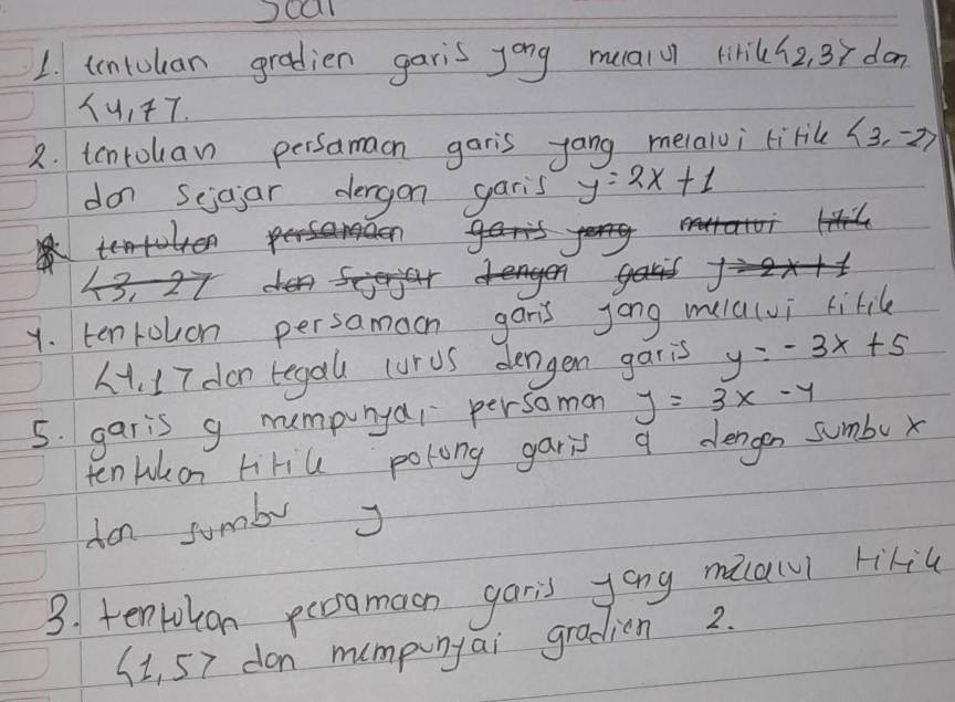 ocal 
1. tntulan gradien garis yong mualu lirik h_2,3> dan
 4,77. 
2. tcnrouan persamacn garis yang melaloi tirik langle 3,-2rangle
don seioar dergon garis y=2x+1
y. ten rouon persamoon gan's jong mula(vi kiril 
. I7 don tegal curus dengen garis y=-3x+5
5. garis g numpunyar persomon y=3x-4
ten Lukon Hiriu polong garis a dengen sumbu x
don sumb J 
3. tenrokon persamaon garis yong micai rikil 
Si, 57 don mumpinyai gradion 2.