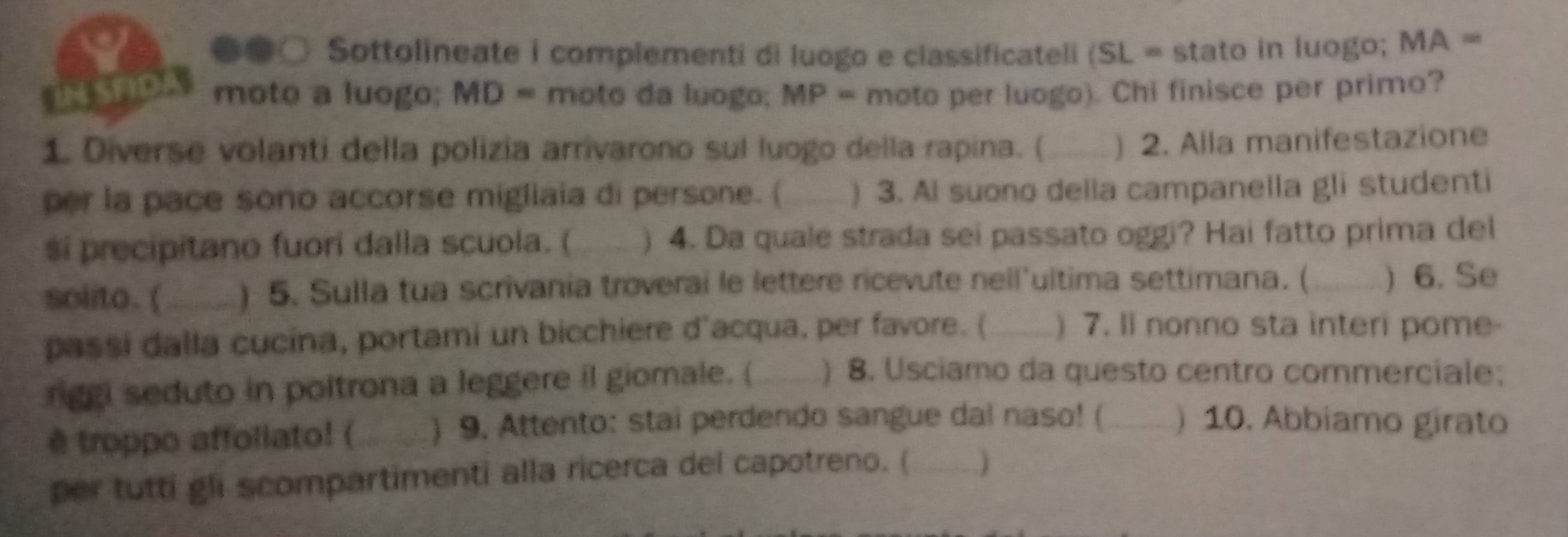 ●○ Sottolineate i complementi di luogo e classificateli (SL = stato in luogo; MA =
iN SAD moto a luogo; MD = moto da luogo; MP = moto per luogo). Chi finisce per primo? 
1. Diverse volanti della polizia arrivarono sul luogo della rapina. (_ ) 2. Alla manifestazione 
per la pace sono accorse migliaia di persone. ( _) 3. Al suono delia campanella gli studenti 
si precipitano fuori dalla scuola. ( ) 4. Da quale strada sei passato oggi? Hai fatto prima del 
solito. (_ ) 5. Sulla tua scrivania troverai le lettere ricevute nell'ultima settimana. (_ ) 6. Se 
passi dalla cucina, portami un bicchiere d'acqua, per favore. (_ ) 7. Il nonno sta interi pome- 
rggi seduto in poltrona a leggere il giomale. (_ ) 8. Usciamo da questo centro commerciale; 
ê troppo affollato! ( _) 9. Attento: stai perdendo sangue dal naso! (_ ) 10. Abbiamo girato 
per tutti gli scompartimenti alla ricerca del capotreno. (_