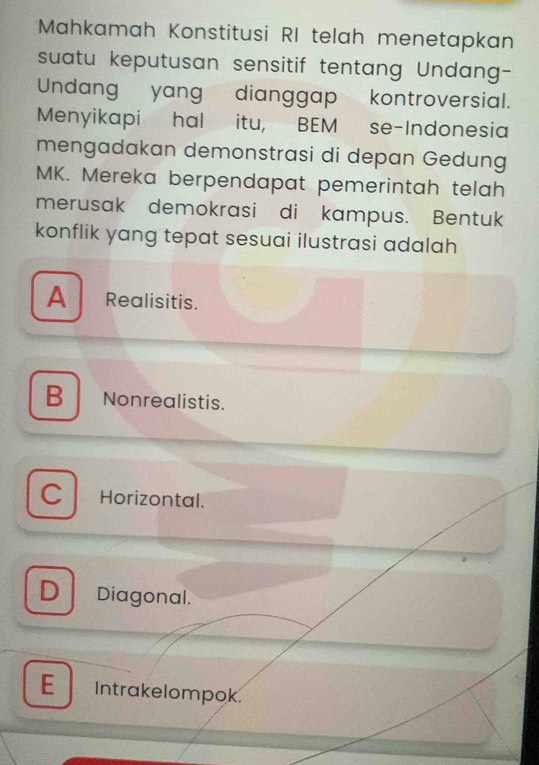 Mahkamah Konstitusi RI telah menetapkan
suatu keputusan sensitif tentang Undang-
Undang yang dianggap kontroversial.
Menyikapi hal itu, BEM se-Indonesia
mengadakan demonstrasi di depan Gedung
MK. Mereka berpendapat pemerintah telah
merusak demokrasi di kampus. Bentuk
konflik yang tepat sesuai ilustrasi adalah
A Realisitis.
B Nonrealistis.
C Horizontal.
D Diagonal.
E Intrakelompok.