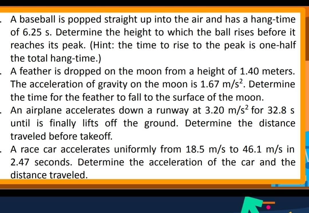 A baseball is popped straight up into the air and has a hang-time 
of 6.25 s. Determine the height to which the ball rises before it 
reaches its peak. (Hint: the time to rise to the peak is one-half 
the total hang-time.) 
A feather is dropped on the moon from a height of 1.40 meters. 
The acceleration of gravity on the moon is 1.67m/s^2. Determine 
the time for the feather to fall to the surface of the moon. 
. An airplane accelerates down a runway at 3.20m/s^2 for 32.8 s
until is finally lifts off the ground. Determine the distance 
traveled before takeoff. 
. A race car accelerates uniformly from 18.5 m/s to 46.1 m/s in
2.47 seconds. Determine the acceleration of the car and the 
distance traveled.