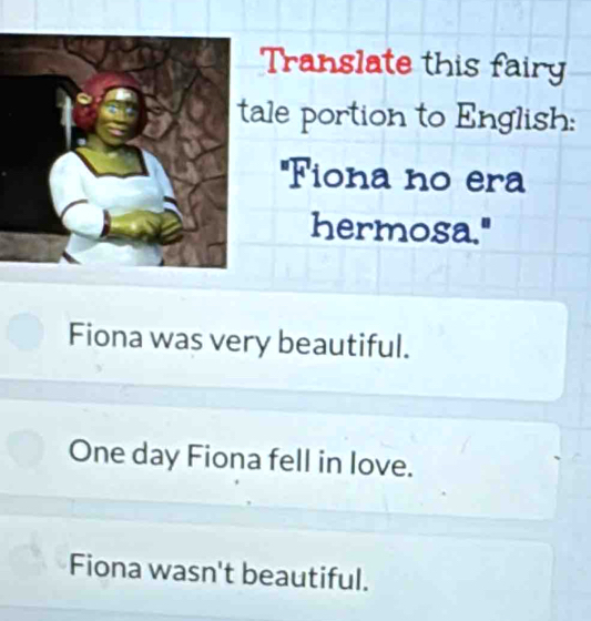 Translate this fairy
le portion to English:
''Fiona no era
hermosa."
Fiona was very beautiful.
One day Fiona fell in love.
Fiona wasn't beautiful.