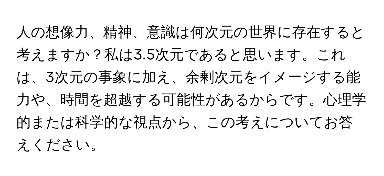 人の想像力、精神、意識は何次元の世界に存在すると考えますか？私は3.5次元であると思います。これは、3次元の事象に加え、余剰次元をイメージする能力や、時間を超越する可能性があるからです。心理学的または科学的な視点から、この考えについてお答えください。