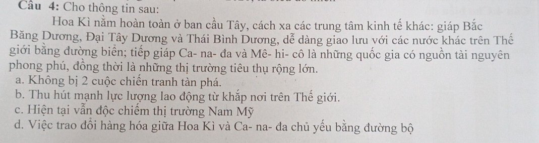 Cho thông tin sau:
Hoa Kì nằm hoàn toàn ở ban cầu Tây, cách xa các trung tâm kinh tế khác: giáp Bắc
Băng Dương, Đại Tây Dương và Thái Bình Dương, dễ dàng giao lưu với các nước khác trên Thế
giới bằng đường biển; tiếp giáp Ca- na- đa và Mê- hi- cô là những quốc gia có nguồn tài nguyên
phong phú, đồng thời là những thị trường tiêu thụ rộng lớn.
a. Không bị 2 cuộc chiến tranh tàn phá.
b. Thu hút mạnh lực lượng lao động từ khắp nơi trên Thế giới.
c. Hiện tại vẫn độc chiếm thị trường Nam Mỹ
d. Việc trao đổi hàng hóa giữa Hoa Kì và Ca- na- đa chủ yếu bằng đường bộ