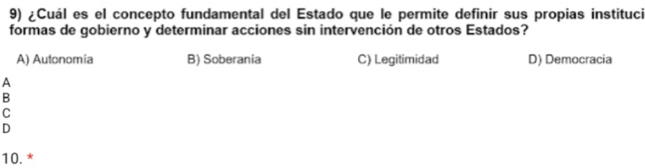 ¿Cuál es el concepto fundamental del Estado que le permite definir sus propias instituci
formas de gobierno y determinar acciones sin intervención de otros Estados?
A) Autonomia B) Soberania C) Legitimidad D) Democracia
A
B
C
D
10. *