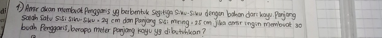 1 ) Amir akan membuat Penggaris yg berbentok segitiga Siku-siku dengan bahan darikayo. Panjang 
Salah Satu Sisi siku-Siko =24cm dan Panjang Sis; miring =25cm Jika amiringin membuat 30
buah Penggaris, berapa meter panjang kay yg dibutohkan?