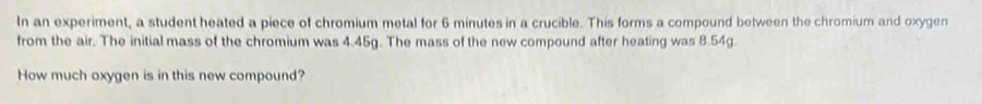 In an experiment, a student heated a piece of chromium metal for 6 minutes in a crucible. This forms a compound between the chromium and oxygen 
from the air. The initial mass of the chromium was 4.45g. The mass of the new compound after heating was 8.54g. 
How much oxygen is in this new compound?