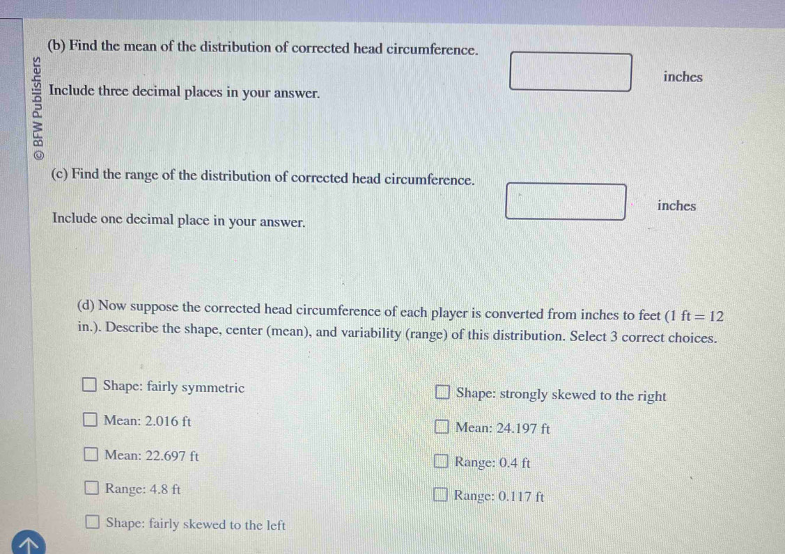 Find the mean of the distribution of corrected head circumference.
inches
^
Include three decimal places in your answer.
(c) Find the range of the distribution of corrected head circumference.
inches
Include one decimal place in your answer.
(d) Now suppose the corrected head circumference of each player is converted from inches to feet (1 ft=12
in.). Describe the shape, center (mean), and variability (range) of this distribution. Select 3 correct choices.
Shape: fairly symmetric Shape: strongly skewed to the right
Mean: 2.016 ft Mean: 24.197 ft
Mean: 22.697 ft
Range: 0.4 ft
Range: 4.8 ft Range: 0.117 ft
Shape: fairly skewed to the left