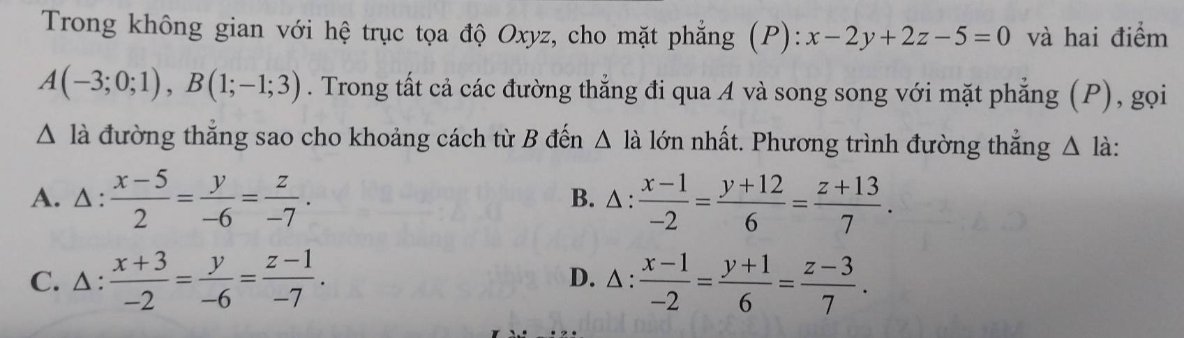 Trong không gian với hệ trục tọa độ Oxyz, cho mặt phẳng (P): x-2y+2z-5=0 và hai điểm
A(-3;0;1), B(1;-1;3). Trong tất cả các đường thẳng đi qua A và song song với mặt phẳng (P), gọi
△ la đường thắng sao cho khoảng cách từ B đến △ l_ lớn nhất. Phương trình đường thắng △ là:
A. △ :  (x-5)/2 = y/-6 = z/-7 . B. △ :  (x-1)/-2 = (y+12)/6 = (z+13)/7 .
C. △:  (x+3)/-2 = y/-6 = (z-1)/-7 .  (x-1)/-2 = (y+1)/6 = (z-3)/7 . 
D. 1: