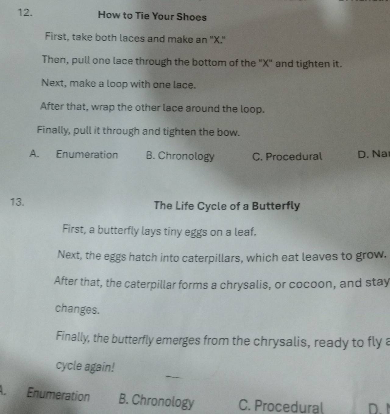 How to Tie Your Shoes
First, take both laces and make an "X."
Then, pull one lace through the bottom of the "X" and tighten it.
Next, make a loop with one lace.
After that, wrap the other lace around the loop.
Finally, pull it through and tighten the bow.
A. Enumeration B. Chronology C. Procedural D. Na
13.
The Life Cycle of a Butterfly
First, a butterfly lays tiny eggs on a leaf.
Next, the eggs hatch into caterpillars, which eat leaves to grow.
After that, the caterpillar forms a chrysalis, or cocoon, and stay
changes.
Finally, the butterfly emerges from the chrysalis, ready to fly a
cycle again!
A. Enumeration B. Chronology
C. Procedura( D