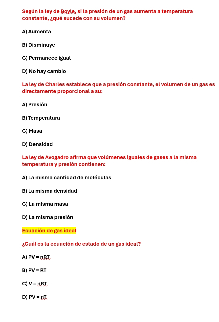 Según la ley de Boyle, si la presión de un gas aumenta a temperatura
constante, ¿qué sucede con su volumen?
A) Aumenta
B) Disminuye
C) Permanece igual
D) No hay cambio
La ley de Charles establece que a presión constante, el volumen de un gas es
directamente proporcional a su:
A) Presión
B) Temperatura
C) Masa
D) Densidad
La ley de Avogadro afirma que volúmenes iguales de gases a la misma
temperatura y presión contienen:
A) La misma cantidad de moléculas
B) La misma densidad
C) La misma masa
D) La misma presión
Ecuación de gas ideal
¿Cuál es la ecuación de estado de un gas ideal?
A) PV=nBT
B) PV=RT
C) V=nBT
D) PV=nT