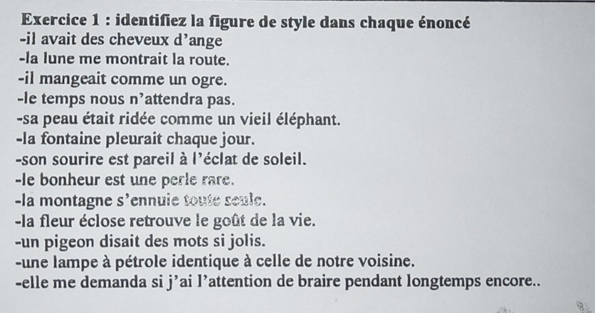 identifiez la figure de style dans chaque énoncé 
-il avait des cheveux d’ange 
-la lune me montrait la route. 
-il mangeait comme un ogre. 
-le temps nous n’attendra pas. 
-sa peau était ridée comme un vieil éléphant. 
-la fontaine pleurait chaque jour. 
-son sourire est pareil à l'éclat de soleil. 
-le bonheur est une perle rare. 
-la montagne S' ennule toute scule. 
-la fleur éclose retrouve le goût de la vie. 
-un pigeon disait des mots si jolis. 
-une lampe à pétrole identique à celle de notre voisine. 
-elle me demanda si j’ai l’attention de braire pendant longtemps encore..