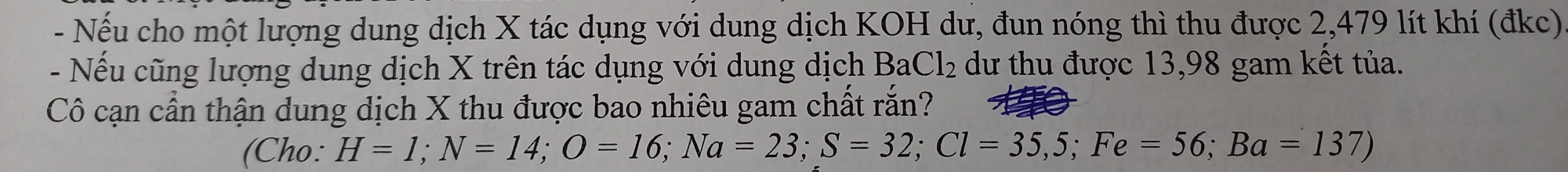 Nếu cho một lượng dung dịch X tác dụng với dung dịch KOH dư, đun nóng thì thu được 2,479 lít khí (đkc) 
- Nếu cũng lượng dung dịch X trên tác dụng với dung dịch BaCl_2 dư thu được 13,98 gam kết tủa. 
Cô cạn cần thận dung dịch X thu được bao nhiêu gam chất rắn? 
(Cho: H=1; N=14; O=16; Na=23; S=32; Cl=35,5; Fe=56; Ba=137)