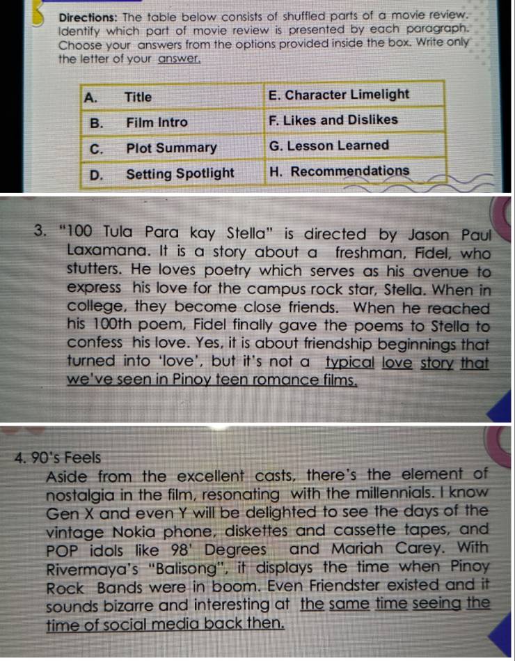 Directions: The table below consists of shuffled parts of a movie review. 
Identify which part of movie review is presented by each paragraph. 
Choose your answers from the options provided inside the box. Write only 
the letter of your answer. 
3. “ 100 Tula Para kay Stella” is directed by Jason Paul 
Laxamana. It is a story about a freshman, Fidel, who 
stutters. He loves poetry which serves as his avenue to 
express his love for the campus rock star, Stella. When in 
college, they become close friends. When he reached 
his 100th poem, Fidel finally gave the poems to Stella to 
confess his love. Yes, it is about friendship beginnings that 
turned into ‘love’, but it’s not a typical love story that 
we've seen in Pinoy teen romance films. 
4. 10 s Feels 
Aside from the excellent casts, there's the element of 
nostalgia in the film, resonating with the millennials. I know 
Gen X and even Y will be delighted to see the days of the 
vintage Nokia phone, diskettes and cassette tapes, and 
POP idols like 98' Degrees and Mariah Carey. With 
Rivermaya’s “Balisong”, it displays the time when Pinoy 
Rock Bands were in boom. Even Friendster existed and it 
sounds bizarre and interesting at the same time seeing the 
time of social media back then.