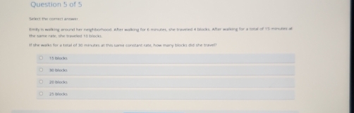 Sellect the correct answer
the same rate, she traveled 50 blocks Emily is walking around her neightborhood. After walking for 6 minutes, she traveled 4 blocks. After waling for a total of 15 minubes at
If she walks for a total of 30 minutes at this same constant rate, how many blocks did she travel
15 bl ocks
20 blocks
25 blocks