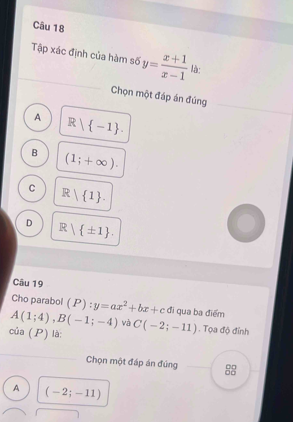 Tập xác định của hàm số y= (x+1)/x-1  là:
Chọn một đáp án đúng
A R| -1.
B (1;+∈fty ).
C R| 1.
D R| ± 1. 
Câu 19
Cho parabol ( P) : y=ax^2+bx+c đi qua ba điểm
A(1;4), B(-1;-4) và C(-2;-11). Tọa độ đỉnh
của (P) là:
Chọn một đáp án đúng
A (-2;-11)