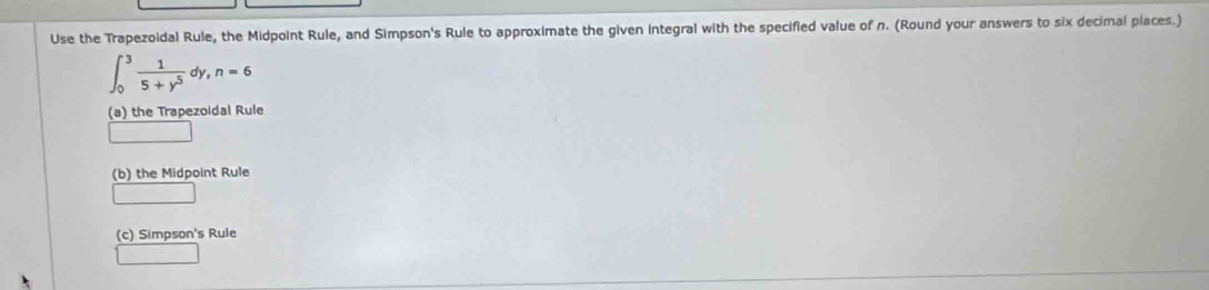 Use the Trapezoidal Rule, the Midpoint Rule, and Simpson's Rule to approximate the given integral with the specified value of n. (Round your answers to six decimal places.)
∈t _0^(3frac 1)5+y^5dy, n=6
(a) the Trapezoidal Rule
(b) the Midpoint Rule
(c) Simpson's Rule