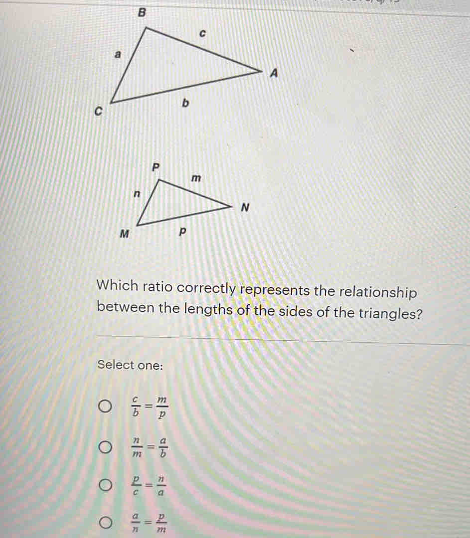 Which ratio correctly represents the relationship
between the lengths of the sides of the triangles?
Select one:
 c/b = m/p 
 n/m = a/b 
 p/c = n/a 
 a/n = p/m 