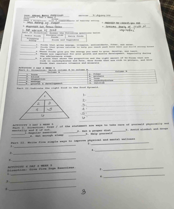 Dave Ai viviee t cay imuee ) 
_ 
_ 
_ 
t 
_ 
_ o L a s mants of haslthy esting. Mainsain the calorie _ 
_ 
_ 
3 . 
4 . 
B . _ eg c la bie s 
Part II Direction: Answar the following questions below. 
Graín food= Protain-rish foods Dairy foods 
P Anggang Pinoy Foods and Vegetable 
_1. Foods that gives energy, vitamins, antiosidants, fiber, and water. 
_2. Foods that gives calcium to help you reach peak bone mass and build strong bones 
for life. 
_3. These foode give you the enargy you need to grow, develop, and learn. 
_4. These are important for your growth and muscle development, especially during 
the adolesçsnce stene 
_5. A plate that shows the proportion and the right smount of Go-foods that are 
rich in carbohydrates and fats, Grow foods that are rich in protein, and Glow 
foods that contain vitamins and minerals 
Part II.Indicate the right food in the food Pyramid. 
1._ 
2、_ 
_ 
_ 
A 
_ 
_ 
activity 3 day 3 week 5 
Part I. Direction: Draw / if the statement are ways to take care of yourself physically and 
mentally and X if not. 2. Eat a proper diet _3. Avoid alcohol and drugs 
_1.Regular exercise _5. Help yourself 
_ 
4. Get enough sleep_ 
_ 
Part II. Write five simple ways to improve physical and mental wellness 
2 . 
1. 4 ._ 
3. 
_ 
5. 
_ 
ACTIVITY 4 DAY 4 WEEK 5
_ 
Direction: Give five Yoga Exercises._ 
2. 
1 . 
_ 
4 . 
_ 
3. 
5. 
_