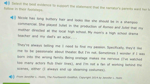 )) Select the best evidence to support the statement that the narrator's parents want her t 
follow in their footsteps. 
Nicole has long buttery hair and looks like she should be in a shampoo 
commercial. She played Juliet in the production of Romeo and Juliet that my 
mother directed at the local high school. My mom's a high school drama 
teacher and my dad's an actor.. . . 
They're always telling me I need to find my passion. Specifically, they'd like 
me to be passionate about theater. But I'm not. Sometimes I wonder if I was 
born into the wrong family. Being onstage makes me nervous (I've watched 
too many actors flub their lines), and I'm not a fan of working behind the 
scenes, either (I always end up steaming costumes). 
From Jennifer L. Holm, The Fourteenth Goldfish. Copyright 2014 by Jennifer L. Holm