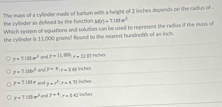 The mass of a cylinder made of barium with a height of 2 inches depends on the radius of .
the cylinder as defned by the function M(r)=7.188π r^2. 
Which system of equations and solution can be used to represent the radius if the mass of
the cylinder is 11,000 grams? Round to the nearest hundredth of an inch.
y=7.188π r^2 and y=11,000; r=22.07 inches
y=7.188r^2 and y=π : r=0.66 Inches
y=7.188π and y=r^2 : r=4.75 inches
y=7.188π r^2 and y=4; r=0.42 inches