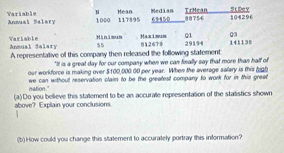 Variable N Mean Median TrMean StDev 
Annual Salary 1000 117895 69450 88756 104296
Variable Minimum Maximum Q1 Q3
Annual Salary 55 812679 29194 141138
A representative of this company then released the following statement: 
"It is a great day for our company when we can finally say that more than half of 
our workforce is making over $100,000.00 per year. When the average salary is this high 
we can without reservation claim to be the greatest company to work for in this great 
nation." 
(a)Do you believe this statement to be an accurate representation of the statistics shown 
above? Explain your conclusions. 
(b) How could you change this statement to accurately portray this information?