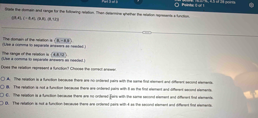 ore: 16.07%, 4.5 of 28 points
Part 3 of 3 Points: 0 of 1
State the domain and range for the following relation. Then determine whether the relation represents a function.
 (8,4),(-8,4),(9,8),(8,12)
The domain of the relation is  8,-8,9. 
(Use a comma to separate answers as needed.)
The range of the relation is  4,8,12. 
(Use a comma to separate answers as needed.)
Does the relation represent a function? Choose the correct answer.
A. The relation is a function because there are no ordered pairs with the same first element and different second elements.
B. The relation is not a function because there are ordered pairs with 8 as the first element and different second elements.
C. The relation is a function because there are no ordered pairs with the same second element and different first elements.
D. The relation is not a function because there are ordered pairs with 4 as the second element and different first elements.