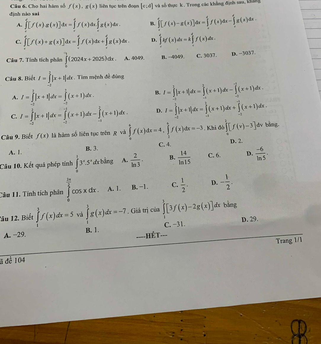 Cho hai hàm số f(x),g(x) liên tục trên đoạn [c;d] và số thực k. Trong các khẳng định sau, khảng
định nào sai
A. ∈tlimits _c^(d[f(x).g(x)]dx=∈tlimits _c^df(x)dx.∈tlimits _c^dg(x)dx. B. ∈tlimits _c^d[f(x)-g(x)]dx=∈tlimits _c^df(x)dx-∈tlimits _c^dg(x)dx.
C. ∈tlimits _c^d[f(x)+g(x)]dx=∈tlimits _c^df(x)dx+∈tlimits _c^dg(x)dx. D. ∈tlimits _c^dkf(x)dx=k∈tlimits _c^df(x)dx.
Câu 7. Tính tích phân ∈tlimits _0^1(2024x+2025)dx. A. 4049. B. −4049. C. 3037. D. −3037.
Câu 8. Biết I=∈tlimits _(-2)^2|x+1|dx. Tìm mệnh đề đúng
A. I=∈tlimits _(-2)^2|x+1|dx=∈tlimits _(-2)^2(x+1)dx.
B. I=∈tlimits _(-2)^2|x+1|dx=∈tlimits _(-1)^2(x+1)dx-∈tlimits _(-2)^(-1)(x+1)dx.
C. I=∈tlimits _(-2)^2|x+1|dx=∈tlimits _(-2)^(-1)(x+1)dx-∈tlimits _(-1)^2(x+1)dx. D. I=∈tlimits _(-2)^2|x+1|dx=∈tlimits _(-1)^2(x+1)dx+∈tlimits _(-2)^(-1)(x+1)dx.
Câu 9. Biết f(x) là hàm số liên tục trên R và ∈tlimits _0^6f(x)dx=4,∈tlimits _2^6f(x)dx=-3. Khi đó ∈tlimits _0^2[f(v)-3]dv bằng.
C. 4. D. 2.
A. 1. B. 3.
Câu 10. Kết quả phép tính ∈tlimits _0^13^x).5^xdxbdot ang A.  2/ln 3 . B.  14/ln 15  C. 6. D.  (-6)/ln 5 .
Câu 11. Tính tích phân ∈tlimits _0^((frac 3π)2)cos xdx. A. 1. B. −1. C.  1/2 . D. - 1/2 .
Tâu 12. Biết ∈tlimits _1^3f(x)dx=5 và ∈tlimits _1^3g(x)dx=-7. Giá trị của ∈tlimits _1^3[3f(x)-2g(x)]dx bằng
D. 29.
B. 1. C. −31.
A. −29. -Hết=-=
____
Trang 1/1
ã đề 104