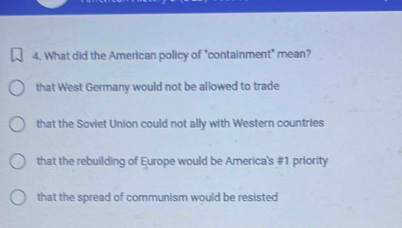 What did the American policy of "containment" mean?
that West Germany would not be allowed to trade
that the Soviet Union could not ally with Western countries
that the rebuilding of Europe would be America's # 1 priority
that the spread of communism would be resisted