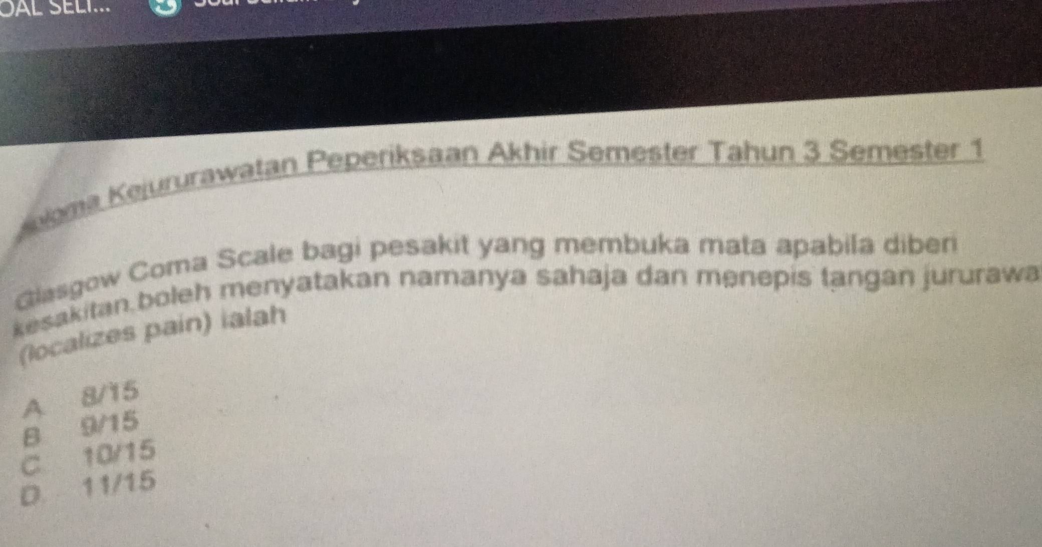 SAL SELI...
loma Kejururawatan Peperiksaan Akhir Semester Tahun 3 Semester 1
Glasgow Coma Scale bagi pesakit yang membuka mata apabila diber
kesakitan,boleh menyatakan namanya sahaja dan menepis tangan jururawa
(localizes pain) ialah
A 8/15
B 9/15
C 10/15
D. 11/15