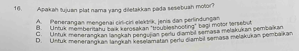 Apakah tujuan plat nama yang diletakkan pada sesebuah motor?
A. Penerangan mengenai ciri-ciri elektrik, jenis dan perlindungan
B. Untuk memberitahu baik kerosakan "troubleshooting" bagi motor tersebut
C. Untuk menerangkan langkah pengujian perlu diambil semasa melakukan pembaikan
D. Untuk menerangkan langkah keselamatan perlu diambil semasa melakukan pembaikan