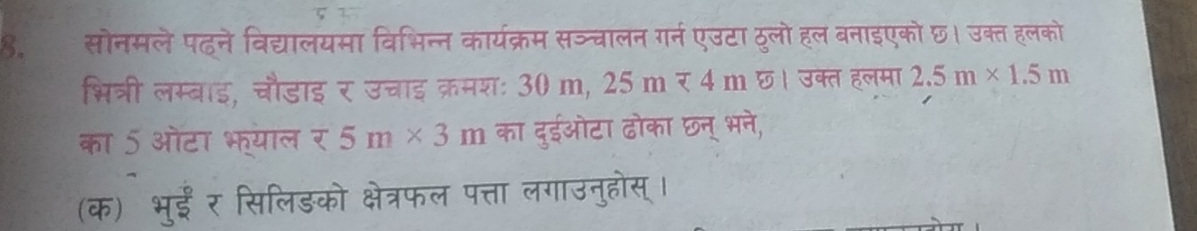 सोनमलेपहने विद्यालयमा विभिन्न कार्यक्रम सञ्चालन गर्न एउटा ठुलो हल बनाइएको छ। उक्त हलको 
भित्री लम्बाइ, चौडाइ र उचाइ क्रमशः 30 m, 2 25mmp 4m4m छ। उक्त हलमा 2.5m* 1.5m
का 5 ओटा भ्याल र 5m* 3m का दुईओटा ढोका छन् भने, 
(क) भुईं र सिलिड़को क्षेत्रफल पत्ता लगाउनुहोस् ।