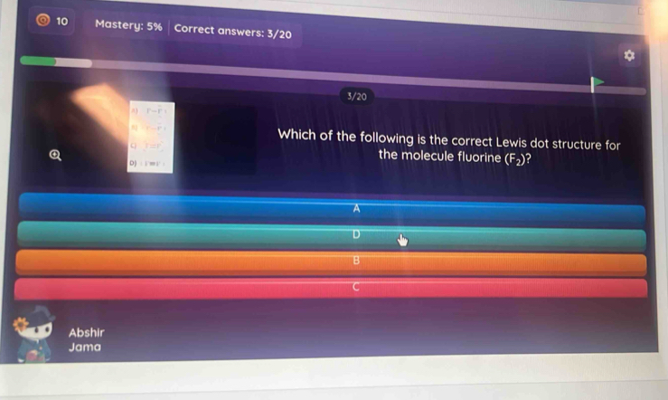 Mastery: 5% Correct answers: 3/20
3/20
A) P-P=
r-r_1 Which of the following is the correct Lewis dot structure for
y=r^2 the molecule fluorine (F_2) 2
D) ∶ im i ·
A
D
B
C
Abshir
Jama